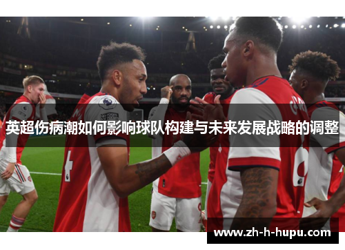 英超伤病潮如何影响球队构建与未来发展战略的调整