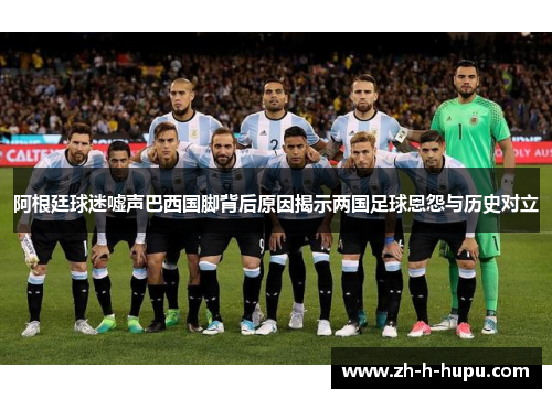 阿根廷球迷嘘声巴西国脚背后原因揭示两国足球恩怨与历史对立