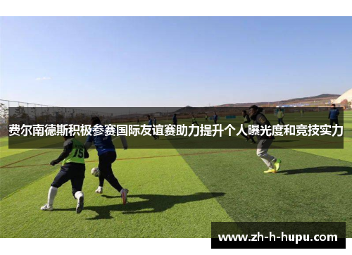 费尔南德斯积极参赛国际友谊赛助力提升个人曝光度和竞技实力