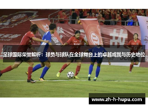 足球国际荣誉解析：球员与球队在全球舞台上的卓越成就与历史地位