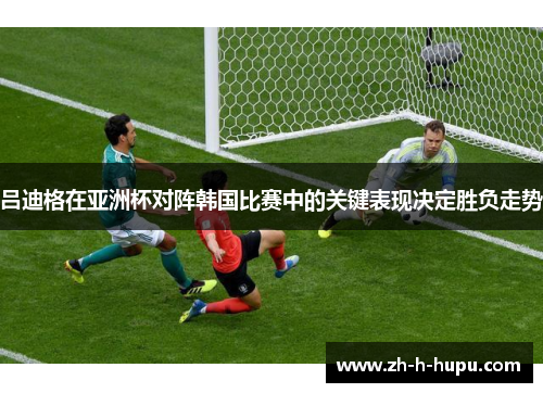 吕迪格在亚洲杯对阵韩国比赛中的关键表现决定胜负走势