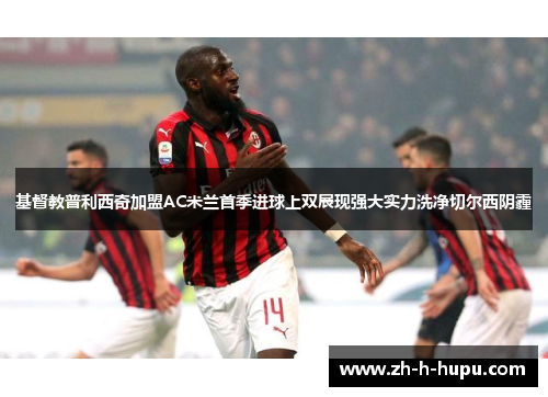 基督教普利西奇加盟AC米兰首季进球上双展现强大实力洗净切尔西阴霾