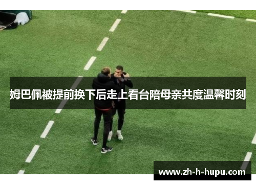 姆巴佩被提前换下后走上看台陪母亲共度温馨时刻