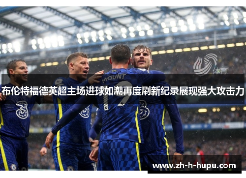 布伦特福德英超主场进球如潮再度刷新纪录展现强大攻击力
